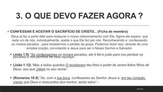 3. O QUE DEVO FAZER AGORA ?
CONFESSAR E ACEITAR O SACRIFÍCIO DE CRISTO... (Ficha de membro)
Deus já fez a parte dele para restaurar o nosso relacionamento com Ele. Agora ele espera que
cada um de nós, individualmente, aceite o que Ele fez por nós. Reconhecendo e confessando
os nossos pecados , para recebermos o perdão de graça. Podemos fazer isso através de uma
simples oração, convidando a Jesus para ser o Nosso Senhor e Salvador.
 (João 1:9) “Se confessarmos os nossos pecados, ele é fiel e justo para nos perdoar os
pecados e nos purificar de toda injustiça”.
 (João 1:12) “Mas a todos quantos O receberam deu-lhes o poder de serem feitos filhos de
Deus: aos que crêem no seu nome”.
 (Romanos 10:9) “Se, com a tua boca, confessares ao Senhor Jesus e, em teu coração,
creres que Deus o ressuscitou dos mortos, serás salvo”.-
18/01/2023
 