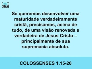 Se queremos desenvolver uma
 maturidade verdadeiramente
 cristã, precisamos, acima de
tudo, de uma visão renovada e
 verdadeira de Jesus Cristo –
     principalmente de sua
     supremacia absoluta.


   COLOSSENSES 1.15-20
 