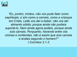 “Eu, porém, irmãos, não vos pude falar como
espirituais, e sim como a carnais, como a crianças
   em Cristo. Leite vos dei a beber, não vos dei
     alimento sólido; porque ainda não podíeis
suportá-lo. Nem ainda agora podeis, porque ainda
    sois carnais. Porquanto, havendo entre vós
ciúmes e contendas, não é assim que sois carnais
           e andais segundo o homem?”
                   I Coríntios 3.1-3
 