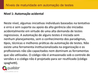 www.qualister.com.br
Níveis de maturidade em automação de testes
Nível	
  1:	
  Automação	
  acidental	
  
	
  
Neste	
  nível,	
  algumas	
  inicia7vas	
  individuais	
  baseadas	
  na	
  tenta7va	
  
e	
  erro	
  e	
  sem	
  suporte	
  ou	
  apoio	
  da	
  alta	
  gerência	
  são	
  iniciadas	
  
acidentalmente	
  em	
  virtude	
  de	
  uma	
  alta	
  demanda	
  de	
  testes	
  
regressivos.	
  A	
  automação	
  de	
  alguns	
  testes	
  é	
  iniciada	
  sem	
  
nenhum	
  planejamento,	
  sem	
  o	
  conhecimento	
  dos	
  paradigmas,	
  
7pos,	
  técnicas	
  e	
  melhores	
  prá7cas	
  da	
  automação	
  de	
  testes.	
  Não	
  
existe	
  uma	
  ferramenta	
  ins7tucionalizada	
  na	
  organização	
  e	
  os	
  
proﬁssionais	
  não	
  são	
  capacitados	
  nem	
  dominam	
  as	
  ferramentas	
  
que	
  são	
  u7lizadas.	
  O	
  código	
  não	
  é	
  armazenado	
  sob	
  o	
  controle	
  de	
  
versões	
  e	
  o	
  código	
  não	
  é	
  projetado	
  para	
  ser	
  reu7lizado	
  (código	
  
spagheJ).	
  
 