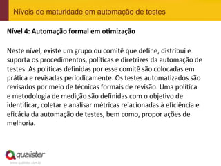 www.qualister.com.br
Níveis de maturidade em automação de testes
Nível	
  4:	
  Automação	
  formal	
  em	
  o<mização	
  
	
  
Neste	
  nível,	
  existe	
  um	
  grupo	
  ou	
  comitê	
  que	
  deﬁne,	
  distribui	
  e	
  
suporta	
  os	
  procedimentos,	
  polí7cas	
  e	
  diretrizes	
  da	
  automação	
  de	
  
testes.	
  As	
  polí7cas	
  deﬁnidas	
  por	
  esse	
  comitê	
  são	
  colocadas	
  em	
  
prá7ca	
  e	
  revisadas	
  periodicamente.	
  Os	
  testes	
  automa7zados	
  são	
  
revisados	
  por	
  meio	
  de	
  técnicas	
  formais	
  de	
  revisão.	
  Uma	
  polí7ca	
  
e	
  metodologia	
  de	
  medição	
  são	
  deﬁnidas	
  com	
  o	
  obje7vo	
  de	
  
iden7ﬁcar,	
  coletar	
  e	
  analisar	
  métricas	
  relacionadas	
  à	
  eﬁciência	
  e	
  
eﬁcácia	
  da	
  automação	
  de	
  testes,	
  bem	
  como,	
  propor	
  ações	
  de	
  
melhoria.	
  
 