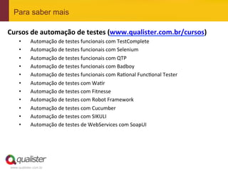 www.qualister.com.br
Para saber mais
Cursos	
  de	
  automação	
  de	
  testes	
  (www.qualister.com.br/cursos)	
  
•  Automação	
  de	
  testes	
  funcionais	
  com	
  TestComplete	
  
•  Automação	
  de	
  testes	
  funcionais	
  com	
  Selenium	
  
•  Automação	
  de	
  testes	
  funcionais	
  com	
  QTP	
  
•  Automação	
  de	
  testes	
  funcionais	
  com	
  Badboy	
  
•  Automação	
  de	
  testes	
  funcionais	
  com	
  Ra7onal	
  Func7onal	
  Tester	
  
•  Automação	
  de	
  testes	
  com	
  Wa7r	
  
•  Automação	
  de	
  testes	
  com	
  Fitnesse	
  
•  Automação	
  de	
  testes	
  com	
  Robot	
  Framework	
  
•  Automação	
  de	
  testes	
  com	
  Cucumber	
  
•  Automação	
  de	
  testes	
  com	
  SIKULI	
  
•  Automação	
  de	
  testes	
  de	
  WebServices	
  com	
  SoapUI	
  
 