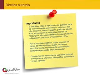 www.qualister.com.br
Direitos autorais
Importante
–  É proibida a cópia e reprodução de qualquer parte
do conteúdo desta apresentação incluindo, mas
não limitado a, textos, imagens, gráficos e tabelas.
Esta apresentação é protegida pelas leis de
Copyright e são propriedade de Cristiano Caetano
e Qualister Consultoria e Treinamento LTDA.
–  Não é permitido modificar, copiar, guardar em
banco de dados público, alugar, vender ou
republicar qualquer parte desta apresentação,
sem prévia permissão explícita do autor.
–  Quando houver permissão de uso deste material,
é obrigatória a referência bibliográfica conforme as
normas vigentes.
 