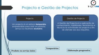 Projecto e Gestão de Projectos
Um projecto é um esforço temporário
empreendido para criar um produto,
serviço ou resultado exclusivo.
Produto ou serviço único
Temporários
Elaboração progressiva
A Gestão de Projectos é a aplicação de
conhecimento, habilidades, ferramentas e
técnicas às actividades do projecto a fim
de atender aos seus requisitos.
Projecto Gestão de Projecto
 