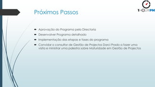 Próximos Passos
 Aprovação do Programa pela Directoria
 Desenvolver Programa detalhado
 Implementação das etapas e fases do programa
 Convidar o consultor de Gestão de Projectos Darci Prado a fazer uma
visita e ministrar uma palestra sobre Maturidade em Gestão de Projectos
 