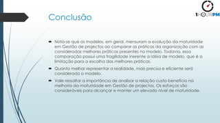 Conclusão
 Nota-se que os modelos, em geral, mensuram a evolução da maturidade
em Gestão de projectos ao comparar as práticas da organização com as
consideradas melhores práticas presentes no modelo. Todavia, essa
comparação possui uma fragilidade inerente a idéia de modelo, que é a
limitação para a escolha das melhores práticas.
 Quanto melhor representar a realidade, mais preciso e eficiente será
considerado o modelo.
 Vale ressaltar a importância de analisar a relação custo-benefício na
melhoria da maturidade em Gestão de projectos. Os esforços são
consideráveis para alcançar e manter um elevado nível de maturidade.
 