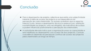 Conclusão
 Para o desempenho de projetos, salienta-se que existe uma subjectividade
inerente à idéia de sucesso de projecto e sua dependência da
percepção de cada stakeholder. Os autores acreditam que os aspectos
internos (custo, tempo e desempenho técnico) e externos (uso, satisfação
e ecfetividade) ao projecto, uma vez atingidos, são indicativos de sucesso
e podem influenciar positivamente a percepção dos stakeholders.
 A maturidade elevada indica que a organização possui as capacidades e
está habilitada ao desempenho com sucesso de seus projectos. Contudo,
a excelência depende da percepção contínua de sucesso dos projectos
pelos stakeholders ao longo do tempo.
 