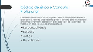 Código de ética e Conduta
Profissional
Como Profissionais de Gestão de Projectos, temos o compromisso de fazer o
que é certo e honrado. Estabelecemos padrões elevados para nós mesmos e
almejamos cumprir estes padrões em todos os apectos de nossas vidas – no
trabalho, em casa e a serviço da nossa profissão.
Responsabilidade
Respeito
Justiça
Honestidade
 
