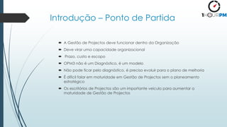 Introdução – Ponto de Partida
 A Gestão de Projectos deve funcionar dentro da Organização
 Deve virar uma capacidade organizacional
 Prazo, custo e escopo
 OPM3 não é um Diagnóstico, é um modelo
 Não pode ficar pelo diagnóstico, é preciso evoluir para o plano de melhoria
 É difícil falar em maturidade em Gestão de Projectos sem o planeamento
estratégico
 Os escritórios de Projectos são um importante veiculo para aumentar a
maturidade de Gestão de Projectos
 