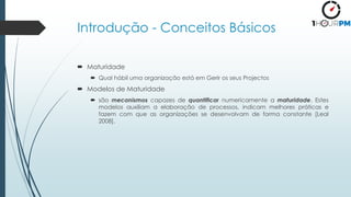 Introdução - Conceitos Básicos
 Maturidade
 Qual hábil uma organização está em Gerir os seus Projectos
 Modelos de Maturidade
 são mecanismos capazes de quantificar numericamente a maturidade. Estes
modelos auxiliam a elaboração de processos, indicam melhores práticas e
fazem com que as organizações se desenvolvam de forma constante [Leal
2008].
 