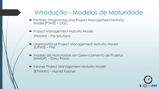 Introdução - Modelos de Maturidade
 Portfolio, Programme and Project Management Maturity
Model (P3M3) – OGC
 Project Management Maturity Model
(PMMM) – PM Solutions
 Organizational Project Management Maturity Model
(OPM3) – PMI
 Modelo de Maturidade em Gerenciamento de Projetos
(MMGP) – Darci Prado
 Kerzner Project Management Maturity Model
(KPMMM) – Harold Kerzner
 