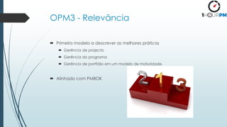 OPM3 - Relevância
 Primeiro modelo a descrever as melhores práticas
 Gerência de projecto
 Gerência do programa
 Gerência de portfólio em um modelo de maturidade.
 Alinhado com PMBOK
 
