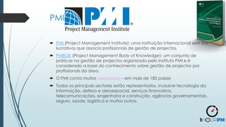 PMI
 PMI (Project Management Institute): uma instituição internacional sem fins
lucrativos que associa profissionais de gestão de projectos.
 PMBOK (Project Management Body of Knowledge): um conjunto de
práticas na gestão de projectos organizado pelo instituto PMI e é
considerado a base do conhecimento sobre gestão de projectos por
profissionais da área.
 O PMI conta muitos associados – em mais de 185 países
 Todos os principais sectores estão representados, inclusive tecnologia da
informação, defesa e aeroespacial, serviços financeiros,
telecomunicações, engenharia e construção, agências governamentais,
seguro, saúde, logística e muitos outros.
 