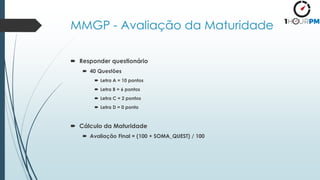 MMGP - Avaliação da Maturidade
 Responder questionário
 40 Questões
 Letra A = 10 pontos
 Letra B = 6 pontos
 Letra C = 2 pontos
 Letra D = 0 ponto
 Cálculo da Maturidade
 Avaliação Final = (100 + SOMA_QUEST) / 100
 