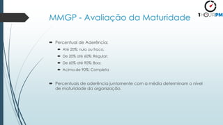 MMGP - Avaliação da Maturidade
 Percentual de Aderência:
 Até 20%: nulo ou fraco;
 De 20% até 60%: Regular;
 De 60% até 90%: Boa;
 Acima de 90%: Completa
 Percentuais de aderência juntamente com a média determinam o nível
de maturidade da organização.
 