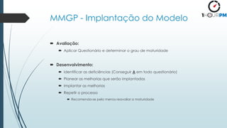 MMGP - Implantação do Modelo
 Avaliação:
 Aplicar Questionário e determinar o grau de maturidade
 Desenvolvimento:
 Identificar as deficiências (Conseguir A em todo questionário)
 Planear as melhorias que serão implantadas
 Implantar as melhorias
 Repetir o processo
 Recomenda-se pelo menos reavaliar a maturidade
 