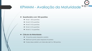KPMMM - Avaliação da Maturidade
 Questionário com 183 questões
 Nivel 1: 80 questões
 Nivel 2: 20 questões
 Nivel 3: 42 questões
 Nivel 4: 25 questões
 Nivel 5: 16 questões
 Cálculo da Maturidade:
 10 pontos para resposta correta
 Nenhum ponto para resposta incorreta
 Cada área obtém um intervalo de 0 a 100 pontos
 