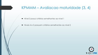 KPMMM – Avaliacao maturidade (3, 4)
 Nível 3 possui critérios semelhantes ao nível 1
 Niveis 4 e 5 possuem critérios semelhantes ao nível 2
 