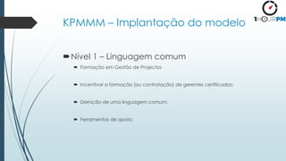 KPMMM – Implantação do modelo
Nível 1 – Linguagem comum
 Formação em Gestão de Projectos
 Incentivar a formação (ou contratação) de gerentes certificados;
 Deinição de uma linguagem comum;
 Ferramentas de apoio;
 