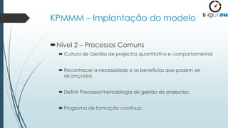 KPMMM – Implantação do modelo
Nível 2 – Processos Comuns
 Cultura de Gestão de projectos quantitativo e comportamental;
 Reconhecer a necessidade e os benefícios que podem ser
alcançados
 Definir Processo/metodologia de gestão de projectos;
 Programa de formação contínua;
 