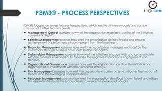 P3M3® - PROCESS PERSPECTIVES
P3M3® focuses on seven Process Perspectives, which exist in all three models and can be
assessed at all five Maturity Levels.
 Management Control assesses how well the organization maintains control of the initiatives
currently ‘in flight’.
 Benefits Management assesses how well the organization defines, tracks and ensures
achievement of performance improvement from the investment.
 Financial Management assesses how well the organization manages and controls the
investment through business cases and budgetary control.
 Stakeholder Management assesses how well the initiatives engage with and communicate
with the external environment to minimize the negative implications engagement can
achieve.
 Organizational Governance assesses how well the organization controls the initiation and
alignment of its investments with the corporate strategy.
 Risk Management assesses how well the organization focuses on and mitigates the impact of
threats and the leveraging of opportunities.
 Resource Management assesses how well the organization develops its own talent and utilizes
the opportunities from the supply chain to overcome peaks and troughs.
 