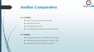 Análise Comparativa
 O OPM3:
 Maior força no mercado mundial
 Mantido pelo PMI
 Considerado robusto
 Custo financeiro alto para ser implantado
 KPMMM
 Dos apresentados é o modelo mais antigo.
 Material de implantação com baixo custo
 Mecanismos de avaliação acessível
 