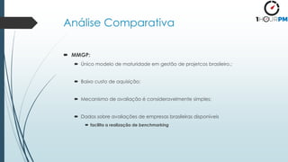 Análise Comparativa
 MMGP:
 Único modelo de maturidade em gestão de projetcos brasileiro.;
 Baixo custo de aquisição;
 Mecanismo de avaliação é consideravelmente simples;
 Dados sobre avaliações de empresas brasileiras disponíveis
 facilita a realização de benchmarking
 