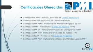  Certificação CAPM – Técnico Certificado em Gestão de Projectos
 Certificação PfMP® - Profissional de Gestão de Portfolio
 Certificação PMI-PBA® - Profissional em Análise de Negócios do PMI
 Certificação PMP – Profissional de Gestão de Projectos (PMP)
 Certificação PMI-SP – Profissional em Gestão de Cronograma do PMI
 Certificação PMI-RMP – Profissional em Gestão de Riscos do PMI
 Certificação PgMP – Profissional de Gestão de Programas
 Certificação PMI-ACP – Profissional Certificado em Métodos Ágeis do PMI[1]
Certificações Oferecidas
 