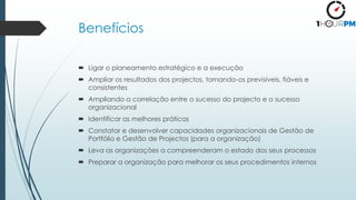 Benefícios
 Ligar o planeamento estratégico e a execução
 Ampliar os resultados dos projectos, tornando-os previsíveis, fiáveis e
consistentes
 Ampliando a correlação entre o sucesso do projecto e o sucesso
organizacional
 Identificar as melhores práticas
 Constatar e desenvolver capacidades organizacionais de Gestão de
Portfólio e Gestão de Projectos (para a organização)
 Leva as organizações a compreenderam o estado dos seus processos
 Preparar a organização para melhorar os seus procedimentos internos
 