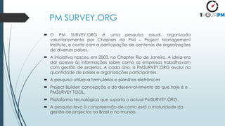 PM SURVEY.ORG
 O PM SURVEY.ORG é uma pesquisa anual, organizada
voluntariamente por Chapters do PMI – Project Management
Institute, e conta com a participação de centenas de organizações
de diversos países.
 A iniciativa nasceu em 2003, no Chapter Rio de Janeiro. A ideia era
dar acesso às informações sobre como as empresas trabalhavam
com gestão de projetos. A cada ano, o PMSURVEY.ORG evolui na
quantidade de países e organizações participantes.
 A pesquisa utilizava formulários e planilhas eletrônicas
 Project Builder: concepção e do desenvolvimento do que hoje é o
PMSURVEY TOOL.
 Plataforma tecnológica que suporta o actual PMSURVEY.ORG.
 A pesquisa leva à compreensão de como está a maturidade da
gestão de projectos no Brasil e no mundo.
 