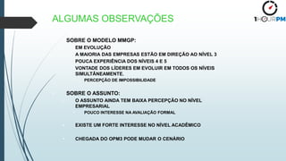 • SOBRE O MODELO MMGP:
– EM EVOLUÇÃO
– A MAIORIA DAS EMPRESAS ESTÃO EM DIREÇÃO AO NÍVEL 3
– POUCA EXPERIÊNCIA DOS NÍVEIS 4 E 5
– VONTADE DOS LÍDERES EM EVOLUIR EM TODOS OS NÍVEIS
SIMULTÂNEAMENTE.
• PERCEPÇÃO DE IMPOSSIBILIDADE
• SOBRE O ASSUNTO:
– O ASSUNTO AINDA TEM BAIXA PERCEPÇÃO NO NÍVEL
EMPRESARIAL
• POUCO INTERESSE NA AVALIAÇÃO FORMAL
• EXISTE UM FORTE INTERESSE NO NÍVEL ACADÊMICO
• CHEGADA DO OPM3 PODE MUDAR O CENÁRIO
ALGUMAS OBSERVAÇÕES
 
