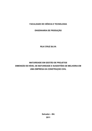 FACULDADE DE CIÊNCIA E TECNOLOGIA
ENGENHARIA DE PRODUÇÃO
RILK CRUZ SILVA
MATURIDADE EM GESTÃO DE PROJETOS
DIMENSÃO DO NÍVEL DE MATURIDADE E SUGESTÕES DE MELHORIA EM
UMA EMPRESA DA CONSTRUÇÃO CIVIL
Salvador – BA
2011
 