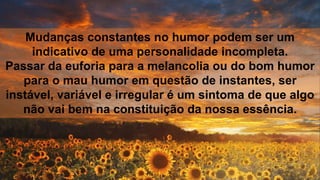 Mudanças constantes no humor podem ser um
indicativo de uma personalidade incompleta.
Passar da euforia para a melancolia ou do bom humor
para o mau humor em questão de instantes, ser
instável, variável e irregular é um sintoma de que algo
não vai bem na constituição da nossa essência.
 