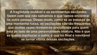 A fragilidade mutável e os sentimentos oscilantes
fazem com que não saibamos o que vamos encontrar
na outra pessoa. Desse modo, como se se tratasse de
uma montanha russa, as oscilações são tão frequentes
que muitas vezes revelam-se prejudiciais para quem
está ao lado de uma personalidade imatura. Não é que
se queira machucar o outro, é que no final é inevitável
se tornar vítima dessas oscilações.
 
