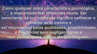 Como qualquer outra característica psicológica,
a imaturidade tem diferentes níveis. Ser
consciente da sua realidade significa conhecer o
presente de si mesmo e
ser responsável pelas qualidades, possibilidades
e exigências sem negligenciar-se e
nem pensar que é melhor do que ninguém.
 