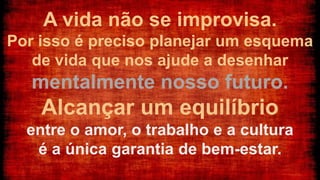 A vida não se improvisa.
Por isso é preciso planejar um esquema
de vida que nos ajude a desenhar
mentalmente nosso futuro.
Alcançar um equilíbrio
entre o amor, o trabalho e a cultura
é a única garantia de bem-estar.
 