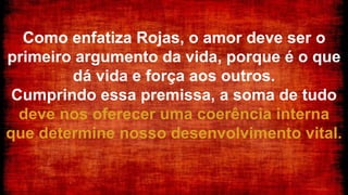 Como enfatiza Rojas, o amor deve ser o
primeiro argumento da vida, porque é o que
dá vida e força aos outros.
Cumprindo essa premissa, a soma de tudo
deve nos oferecer uma coerência interna
que determine nosso desenvolvimento vital.
 