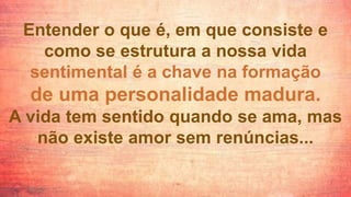 Entender o que é, em que consiste e
como se estrutura a nossa vida
sentimental é a chave na formação
de uma personalidade madura.
A vida tem sentido quando se ama, mas
não existe amor sem renúncias...
 