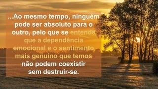 ...Ao mesmo tempo, ninguém
pode ser absoluto para o
outro, pelo que se entende
que a dependência
emocional e o sentimento
mais genuíno que temos
não podem coexistir
sem destruir-se.
 