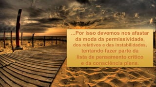 ...Por isso devemos nos afastar
da moda da permissividade,
dos relativos e das instabilidades,
tentando fazer parte da
lista de pensamento crítico
e da consciência plena.
 