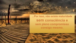 ...Por isso, não existe maturidade
sem consciência e
sem pleno compromisso
consigo mesmo.
 