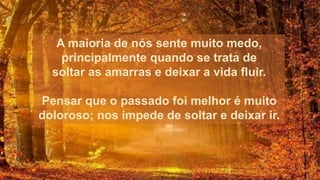 A maioria de nós sente muito medo,
principalmente quando se trata de
soltar as amarras e deixar a vida fluir.
Pensar que o passado foi melhor é muito
doloroso; nos impede de soltar e deixar ir.
 