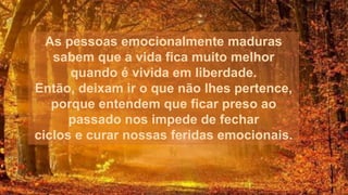 As pessoas emocionalmente maduras
sabem que a vida fica muito melhor
quando é vivida em liberdade.
Então, deixam ir o que não lhes pertence,
porque entendem que ficar preso ao
passado nos impede de fechar
ciclos e curar nossas feridas emocionais.
 
