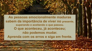 As pessoas emocionalmente maduras
sabem da importância de viver no presente,
superando e aceitando o que passou.
O que aconteceu, já aconteceu;
não podemos mudar.
Aprenda com os erros e siga em frente.
 
