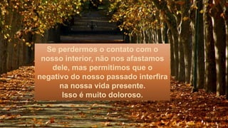 Se perdermos o contato com o
nosso interior, não nos afastamos
dele, mas permitimos que o
negativo do nosso passado interfira
na nossa vida presente.
Isso é muito doloroso.
 