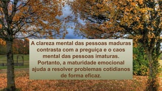 A clareza mental das pessoas maduras
contrasta com a preguiça e o caos
mental das pessoas imaturas.
Portanto, a maturidade emocional
ajuda a resolver problemas cotidianos
de forma eficaz.
 