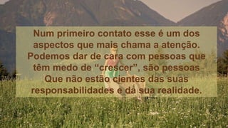 Num primeiro contato esse é um dos
aspectos que mais chama a atenção.
Podemos dar de cara com pessoas que
têm medo de “crescer”, são pessoas
Que não estão cientes das suas
responsabilidades e da sua realidade.
 