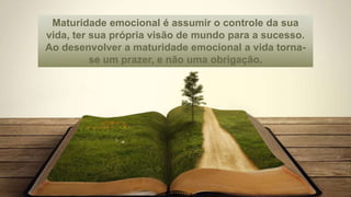 Maturidade emocional é assumir o controle da sua
vida, ter sua própria visão de mundo para a sucesso.
Ao desenvolver a maturidade emocional a vida torna-
se um prazer, e não uma obrigação.
 