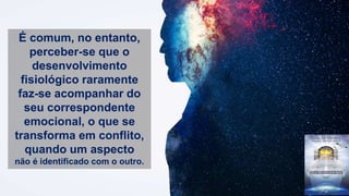 É comum, no entanto,
perceber-se que o
desenvolvimento
fisiológico raramente
faz-se acompanhar do
seu correspondente
emocional, o que se
transforma em conflito,
quando um aspecto
não é identificado com o outro.
 