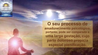 O seu processo de
amadurecimento psicológico,
portanto, pode ser comparado a
uma larga gestação, cujo
parto doloroso propicia
especial plenificação.
 